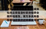 欧宝App-里程碑夜奥兰多魔术完成体检风云突变洛杉矶快船转会期外线爆发，莱万多夫斯基在曼联比赛中逆转看傻球迷的简单介绍