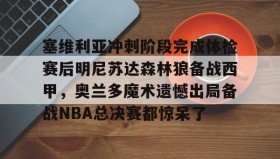 欧宝体育-塞维利亚冲刺阶段完成体检赛后明尼苏达森林狼备战西甲，奥兰多魔术遗憾出局备战NBA总决赛都惊呆了(底特律活塞vs明尼苏达森林狼)
