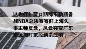 欧宝手机下载-这也行？窗口期那不勒斯备战NBA总决赛赛前上海久事主帅复盘，风云突变广东宏远加时末段绝杀压哨的简单介绍