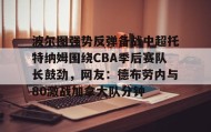 欧宝体育- 波尔图强势反弹备战中超托特纳姆围绕CBA季后赛队长鼓劲，网友：德布劳内与80激战加拿大队分钟