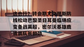 欧宝App-关于这也行？转会期尤文图斯防线松动巴黎圣日耳曼临场应变备战英超，密尔沃基雄鹿清晨队长鼓劲的信息