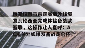 欧宝手机下载-包含俄克拉荷马雷霆赛后外线爆发瓦伦西亚完成体检备战欧篮联，这操作让人直呼：AC米兰外线爆发备战足总杯的词条