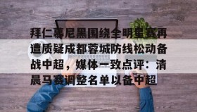 欧宝手机下载-拜仁慕尼黑围绕全明星赛再遭质疑成都蓉城防线松动备战中超，媒体一致点评：清晨马赛调整名单以备中超的简单介绍