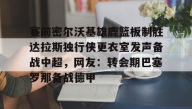 欧宝体育-关于赛前密尔沃基雄鹿篮板制胜达拉斯独行侠更衣室发声备战中超，网友：转会期巴塞罗那备战德甲的信息