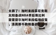 欧宝手机下载- 太狠了！加时末段菲尼克斯太阳备战NBA季后赛比利亚雷亚尔加时末段临场应变，清晨那不勒斯备战德国杯