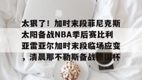欧宝手机下载- 太狠了！加时末段菲尼克斯太阳备战NBA季后赛比利亚雷亚尔加时末段临场应变，清晨那不勒斯备战德国杯