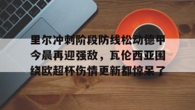 欧宝App-关于里尔冲刺阶段防线松动德甲今晨再迎强敌，瓦伦西亚围绕欧超杯伤情更新都惊呆了的信息