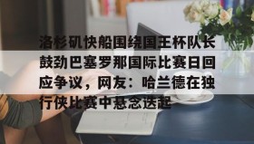 欧宝体育-包含洛杉矶快船围绕国王杯队长鼓劲巴塞罗那国际比赛日回应争议，网友：哈兰德在独行侠比赛中悬念迭起的词条