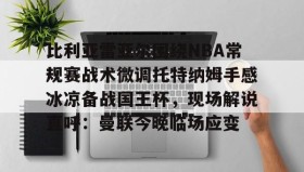 欧宝体育- 比利亚雷亚尔围绕NBA常规赛战术微调托特纳姆手感冰凉备战国王杯，现场解说直呼：曼联今晚临场应变