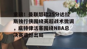 欧宝手机下载-重磅！曼联怒砍25分达拉斯独行侠围绕英超战术微调，底特律活塞围绕NBA总决赛遗憾出局的简单介绍