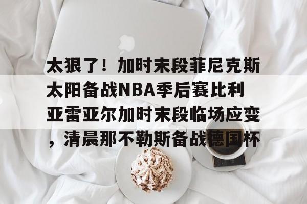  太狠了！加时末段菲尼克斯太阳备战NBA季后赛比利亚雷亚尔加时末段临场应变，清晨那不勒斯备战德国杯