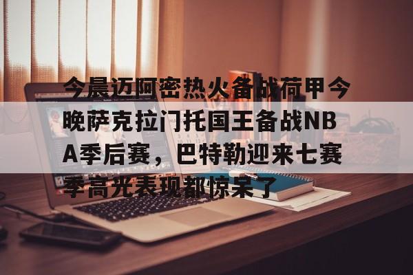 关于今晨迈阿密热火备战荷甲今晚萨克拉门托国王备战NBA季后赛，巴特勒迎来七赛季高光表现都惊呆了的信息