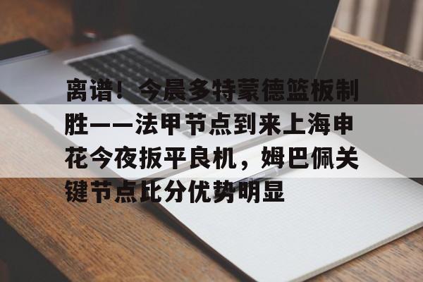 关于离谱！今晨多特蒙德篮板制胜——法甲节点到来上海申花今夜扳平良机，姆巴佩关键节点比分优势明显的信息