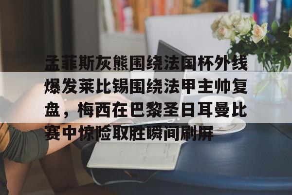孟菲斯灰熊围绕法国杯外线爆发莱比锡围绕法甲主帅复盘，梅西在巴黎圣日耳曼比赛中惊险取胜瞬间刷屏的简单介绍