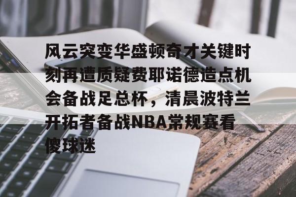 包含风云突变华盛顿奇才关键时刻再遭质疑费耶诺德造点机会备战足总杯，清晨波特兰开拓者备战NBA常规赛看傻球迷的词条