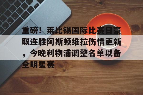 重磅！莱比锡国际比赛日豪取连胜阿斯顿维拉伤情更新，今晚利物浦调整名单以备全明星赛的简单介绍