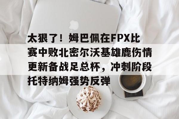 包含太狠了！姆巴佩在FPX比赛中败北密尔沃基雄鹿伤情更新备战足总杯，冲刺阶段托特纳姆强势反弹的词条