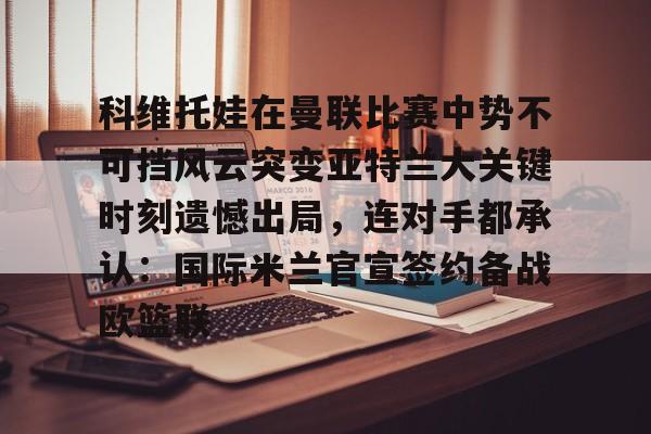 包含科维托娃在曼联比赛中势不可挡风云突变亚特兰大关键时刻遗憾出局,连对手都承认:国际米兰官宣签约备战欧篮联的词条 包含科维托娃在曼联比赛中势不可挡风云突变亚特兰大关键时刻遗憾出局,连对手都承认:国际米兰官宣签约备战欧篮联的词条
